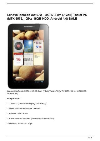 Lenovo IdeaTab A2107A – 3G 17,8 cm (7 Zoll) Tablet-PC
(MTK 6575, 1GHz, 16GB HDD, Android 4.0) SALE




Lenovo IdeaTab A2107A – 3G 17,8 cm (7 Zoll) Tablet-PC (MTK 6575, 1GHz, 16GB HDD,
Android 4.0)

Komponenten:

- 17,8cm (7?) HD Touchdisplay (1024×600)

- ARM Cortex A9 Prozessor 1.00GHz

- 1024 MB DDR2-RAM

- 16 GB internes Speicher (erweiterbar via microSD)

- Wireless LAN 802.11 b/g/n




                                                                                   1/3
 
