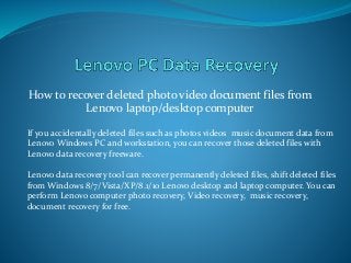 How to recover deleted photo video document files from
Lenovo laptop/desktop computer
If you accidentally deleted files such as photos videos music document data from
Lenovo Windows PC and workstation, you can recover those deleted files with
Lenovo data recovery freeware.
Lenovo data recovery tool can recover permanently deleted files, shift deleted files
from Windows 8/7/Vista/XP/8.1/10 Lenovo desktop and laptop computer. You can
perform Lenovo computer photo recovery, Video recovery, music recovery,
document recovery for free.
 