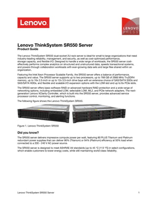 Lenovo ThinkSystem SR550 Server
Product Guide
The Lenovo ThinkSystem SR550 dual-socket 2U rack server is ideal for small to large organizations that need
industry-leading reliability, management, and security, as well as cost-optimized performance,
storage capacity, and flexible I/O. Designed to handle a wide range of workloads, the SR550 server cost-
effectively performs complex analytics on structured and unstructured data, speeds transactional systems,
and powers through collaboration workloads with ever-growing data sets and large files shared within an
organization.
Featuring the Intel Xeon Processor Scalable Family, the SR550 server offers a balance of performance,
capacity and value. The SR550 server supports up to two processors, up to 768 GB of 2666 MHz TruDDR4
memory, up to 16x 2.5-inch or up to 12x 3.5-inch drive bays with an extensive choice of SAS/SATA SSDs and
SAS/SATA HDDs, and flexible and scalable I/O expansion options with the LOM slot and up to 6x PCIe slots.
The SR550 server offers basic software RAID or advanced hardware RAID protection and a wide range of
networking options, including embedded LOM, selectable LOM, ML2, and PCIe network adapters. The next-
generation Lenovo XClarity Controller, which is built into the SR550 server, provides advanced service
processor control, monitoring, and alerting functions.
The following figure shows the Lenovo ThinkSystem SR550.
Figure 1. Lenovo ThinkSystem SR550
Did you know?
The SR550 server delivers impressive compute power per watt, featuring 80 PLUS Titanium and Platinum
redundant power supplies that can deliver 96% (Titanium) or 94% (Platinum) efficiency at 50% load when
connected to a 200 - 240 V AC power source.
The SR550 server is designed to meet ASHRAE A4 standards (up to 45 °C [113 °F]) in select configurations,
which enable customers to lower energy costs, while still maintaining world-class reliability.
Lenovo ThinkSystem SR550 Server 1
Click here to check for updates
 
