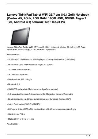 Lenovo ThinkPad Tablet WIFI 25,7 cm (10,1 Zoll) Notebook
(Cortex A9, 1GHz, 1GB RAM, 16GB HDD, NVIDIA Tegra 2
T20, Android 3.1) schwarz Test Tablet PC




Lenovo ThinkPad Tablet WIFI 25,7 cm (10,1 Zoll) Notebook (Cortex A9, 1GHz, 1GB RAM,
16GB HDD, NVIDIA Tegra 2 T20, Android 3.1) schwarz

Komponenten:

- 25,65cm (10.1?) Multitouch IPS Display mit Corning Gorilla Glas (1280×800)

- Nvidia Dual Core ARM Prozessor Tegra 2 1.00GHz

- 1024 MB Arbeitsspeicher

- 16 GB Flash Speicher

- Wireless LAN 802.11 b/g/n

- Bluetooth 2.0

- 3G/UMTS-vorbereitet (Modul kann nachgerüstet werden)

- 5.0 Megapixel Kamera (Rückseite) und 2.0 Megapixel Kamera (Frontseite)

- Beschleunigungs- und Umgebungslichtsensor, Gyroskop, Assisted GPS

- 3-in-1 Cardreader (SD/SDHC/MMC)

- Li-Polymer Akku (3250mAh); Laufzeit bis zu 8h 40min, anwendungsabhängig

- Gewicht: ca. 715 g

- Maße: 260,4 x 181,7 x 14 mm

Anschlüsse:




                                                                                      1/3
 