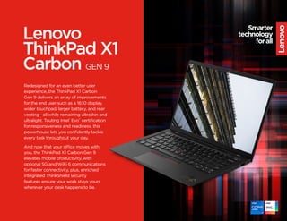 Lenovo
ThinkPad X1
Carbon GEN 9
Redesigned for an even better user
experience, the ThinkPad X1 Carbon
Gen 9 delivers an array of improvements
for the end user such as a 16:10 display,
wider touchpad, larger battery, and rear
venting—all while remaining ultrathin and
ultralight. Touting Intel®
Evo™
certification
for responsiveness and readiness, this
powerhouse lets you confidently tackle
every task throughout your day.
And now that your office moves with
you, the ThinkPad X1 Carbon Gen 9
elevates mobile productivity, with
optional 5G and WiFi 6 communications
for faster connectivity, plus, enriched
integrated ThinkShield security
features ensure your work stays yours
wherever your desk happens to be.
 