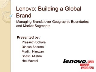 Lenovo: Building a Global
Brand
Managing Brands over Geographic Boundaries
and Market Segments
Presented by:
Prasanth Bohara
Dinesh Sharma
Mudith Himwan
Shalini Mishra
Het Mavani
 