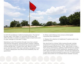 It’s 8:15 AM at Callaway’s California headquarters. The start of
the day, right? Think again. It’s lunchtime at the New York
office, the folks in London are getting ready to head home, and
it’s past midnight for the team in Tokyo.
Operating in over 70 countries through more than a dozen
international subsidiaries, sporting goods company Callaway
needs to keep worldwide manufacturing and retail operations
running all day long – in every time zone. Which is much
easier said than done! With each subsidiary managing its own
IT, solution deployment was difficult and availability was not
guaranteed.
Q: What could Callaway do to ensure uninterrupted
round-the-clock operations?
A: Replace the collection of traditional IT systems with a new
global standard.
But which tech to choose? After looking through multiple
proposals for emerging technologies, Callaway selected a
hyperconverged infrastructure – think: ‘data center in a box’ –
from Lenovo and Nutanix. Callaway implemented two clusters
of Lenovo Converged HX3310 appliances, equipped with the
Intel® Xeon® E5 family of processors. The first was deployed at
its golf ball manufacturing plant as part of an IT modernization
project and another at its Carlsbad HQ for disaster recovery.
 