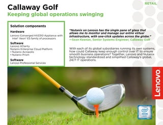 “Nutanix on Lenovo has the single pane of glass that
allows me to monitor and manage our entire virtual
infrastructure, with one-click updates across the globe.”
—Sean Keenan, Senior Systems Engineer, Callaway Golf
Callaway Golf
Keeping global operations swinging
RETAIL
Solution components
Hardware
Lenovo Converged HX3310 Appliance with
Intel® Xeon® E5 family of processors
Software
Lenovo XClarity
Nutanix Enterprise Cloud Platform
•	Nutanix Acropolis
•	Nutanix Prism
	
Software
Lenovo Professional Services
With each of its global subsidiaries running its own systems,
how could Callaway keep enough control over IT to ensure
smooth business operations? Together, Lenovo and Nutanix
technology standardized and simplified Callaway’s global,
24/7 IT operations.
 