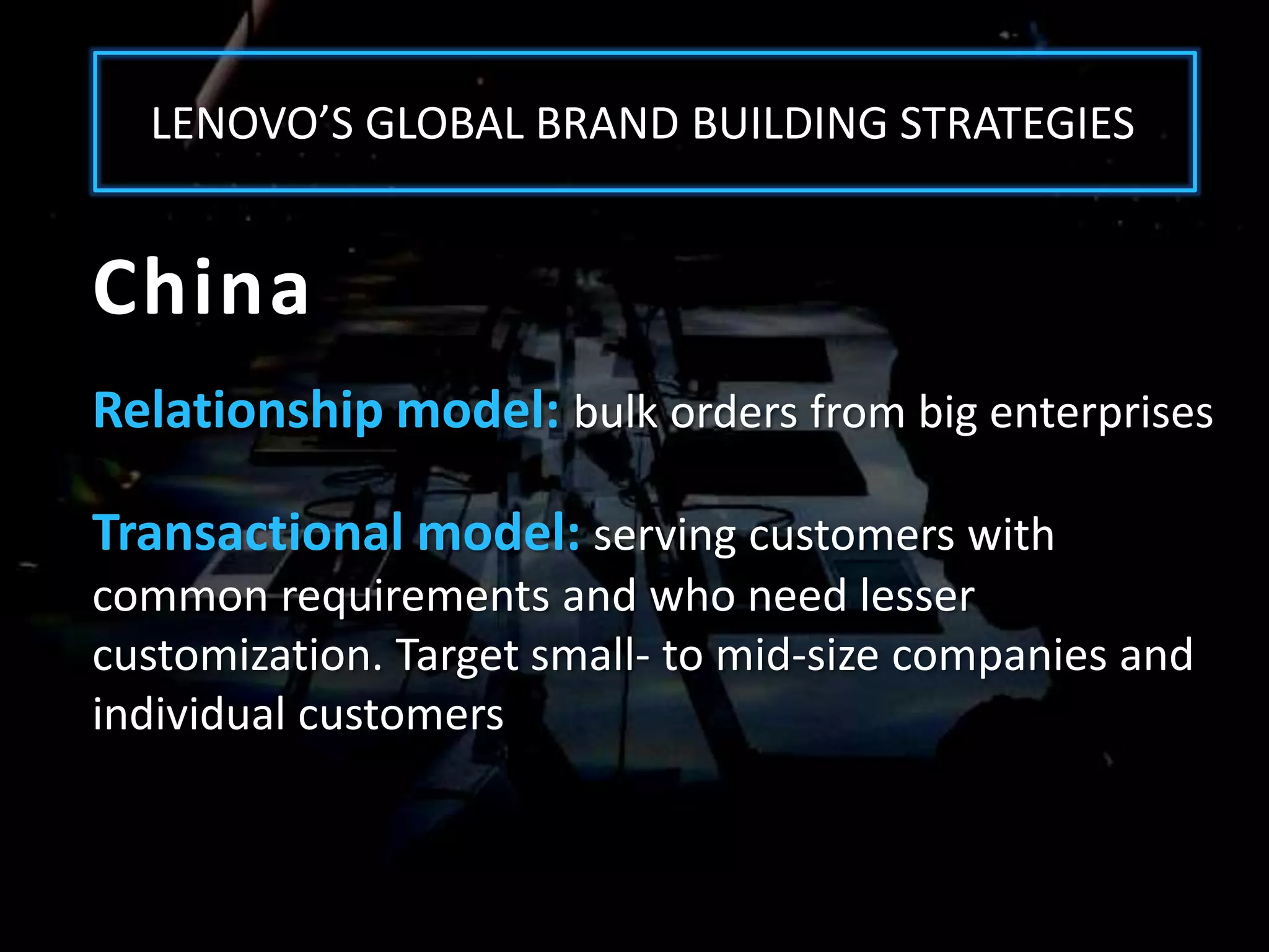 LENOVO’S GLOBAL BRAND BUILDING STRATEGIES


China
Relationship model: bulk orders from big enterprises

Transactional model: serving customers with
common requirements and who need lesser
customization. Target small- to mid-size companies and
individual customers
 