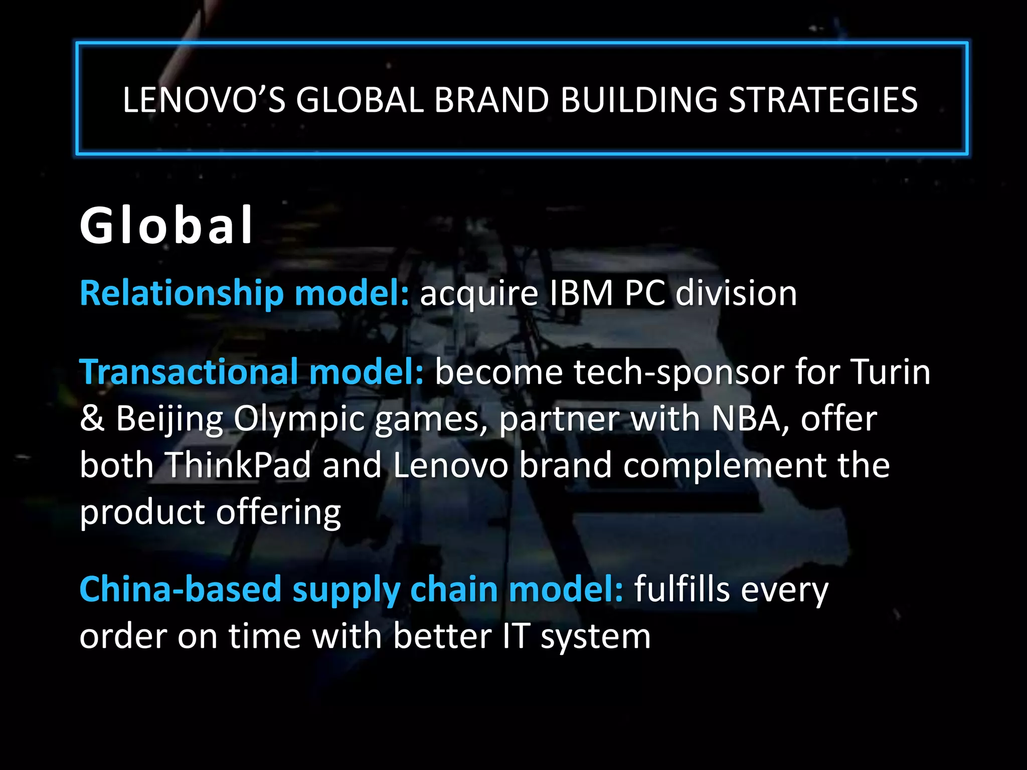 LENOVO’S GLOBAL BRAND BUILDING STRATEGIES


Global
Relationship model: acquire IBM PC division
Transactional model: become tech-sponsor for Turin
& Beijing Olympic games, partner with NBA, offer
both ThinkPad and Lenovo brand complement the
product offering
China-based supply chain model: fulfills every
order on time with better IT system
 