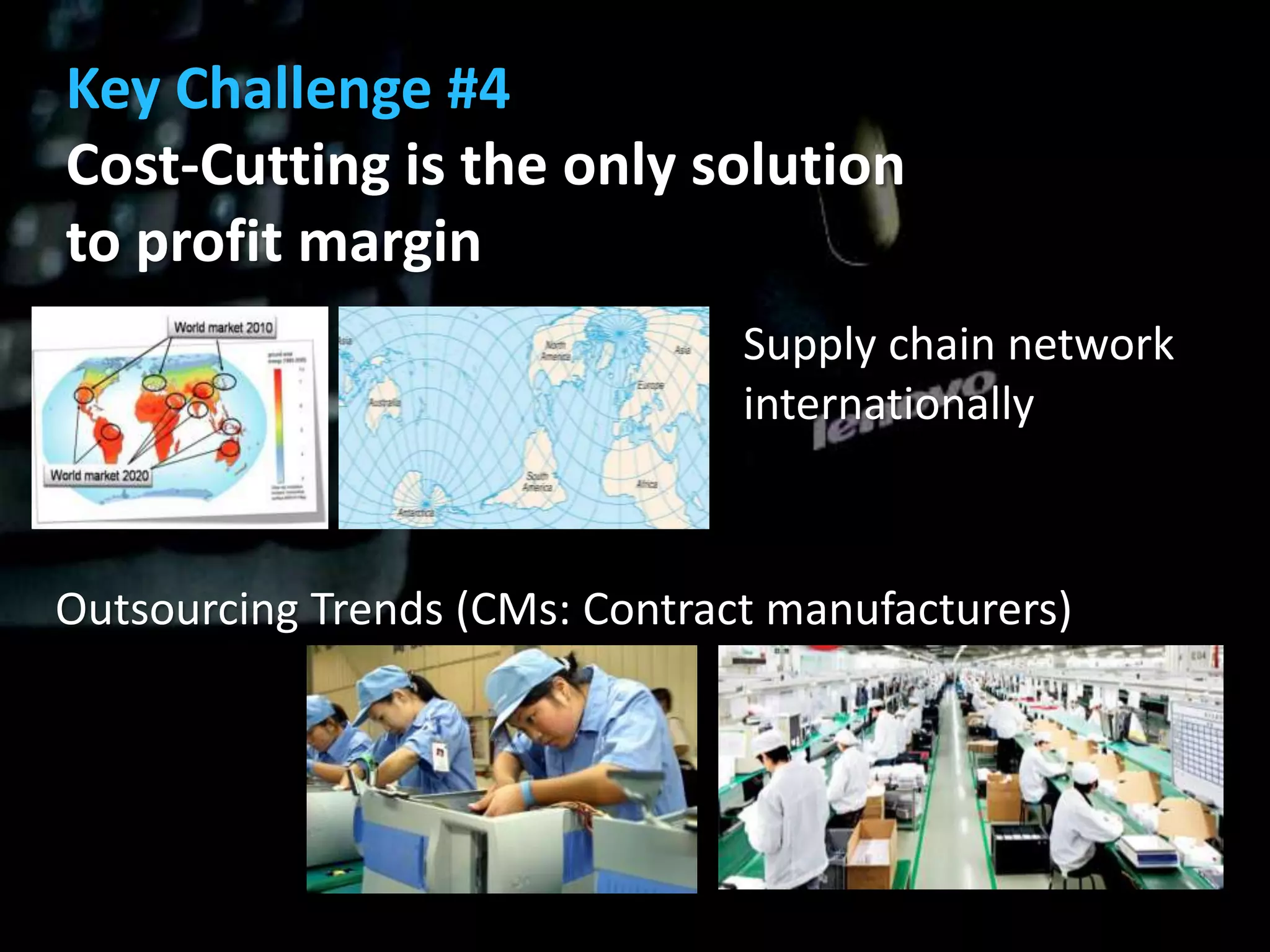 Key Challenge #4
Cost-Cutting is the only solution
to profit margin
                                Supply chain network
                                internationally



Outsourcing Trends (CMs: Contract manufacturers)
 
