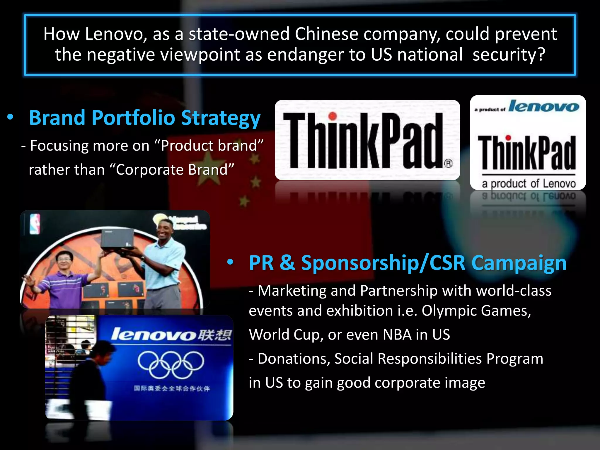 How Lenovo, as a state-owned Chinese company, could prevent
     the negative viewpoint as endanger to US national security?


• Brand Portfolio Strategy
 - Focusing more on “Product brand”
   rather than “Corporate Brand”




                             • PR & Sponsorship/CSR Campaign
                                - Marketing and Partnership with world-class
                                events and exhibition i.e. Olympic Games,
                                World Cup, or even NBA in US
                                - Donations, Social Responsibilities Program
                                in US to gain good corporate image
 