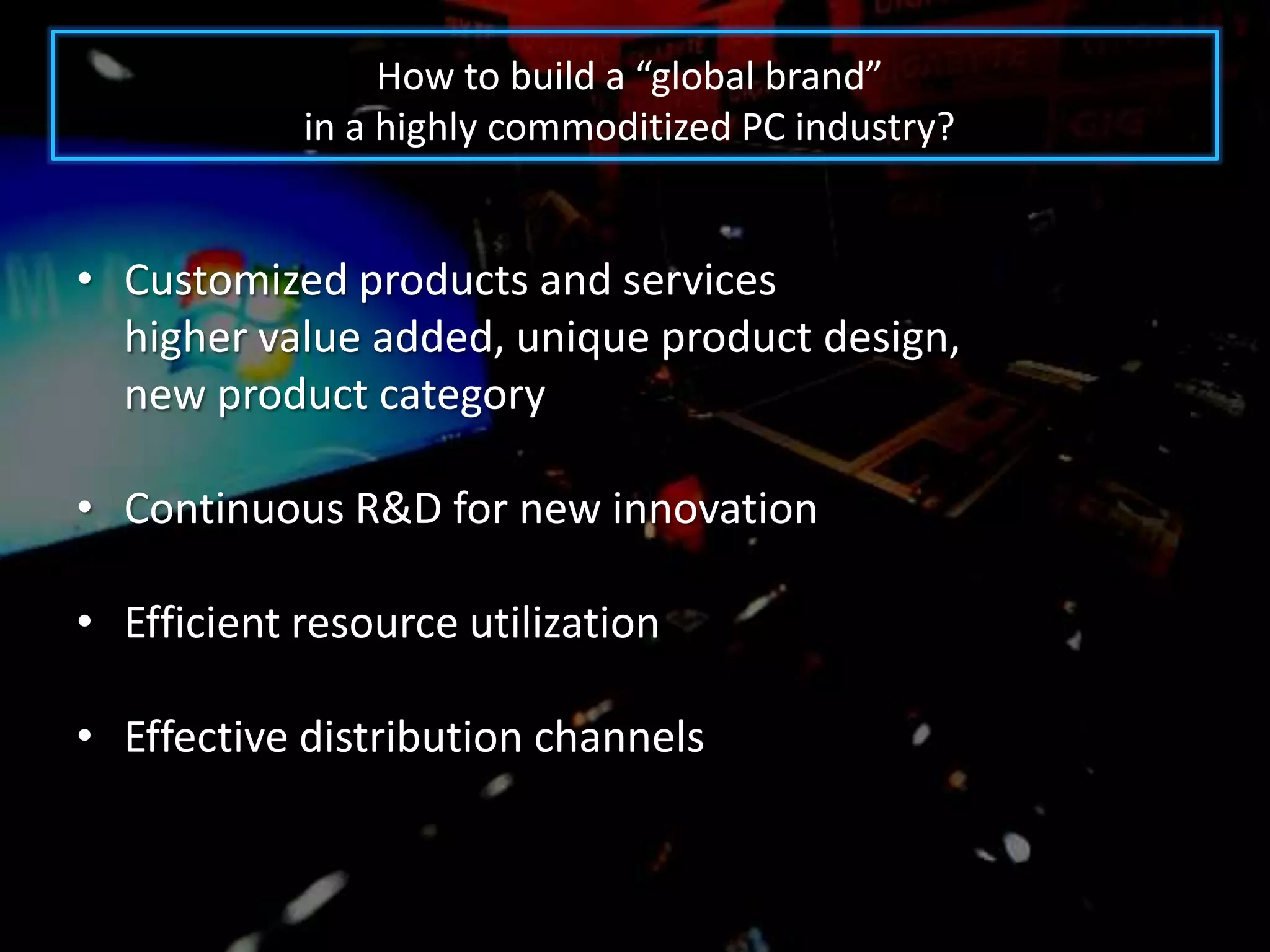 How to build a “global brand”
            in a highly commoditized PC industry?


• Customized products and services
  higher value added, unique product design,
  new product category

• Continuous R&D for new innovation

• Efficient resource utilization

• Effective distribution channels
 