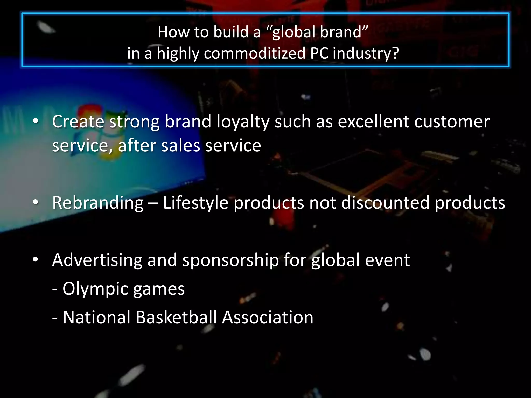 How to build a “global brand”
           in a highly commoditized PC industry?


• Create strong brand loyalty such as excellent customer
  service, after sales service

• Rebranding – Lifestyle products not discounted products

• Advertising and sponsorship for global event
  - Olympic games
  - National Basketball Association
 