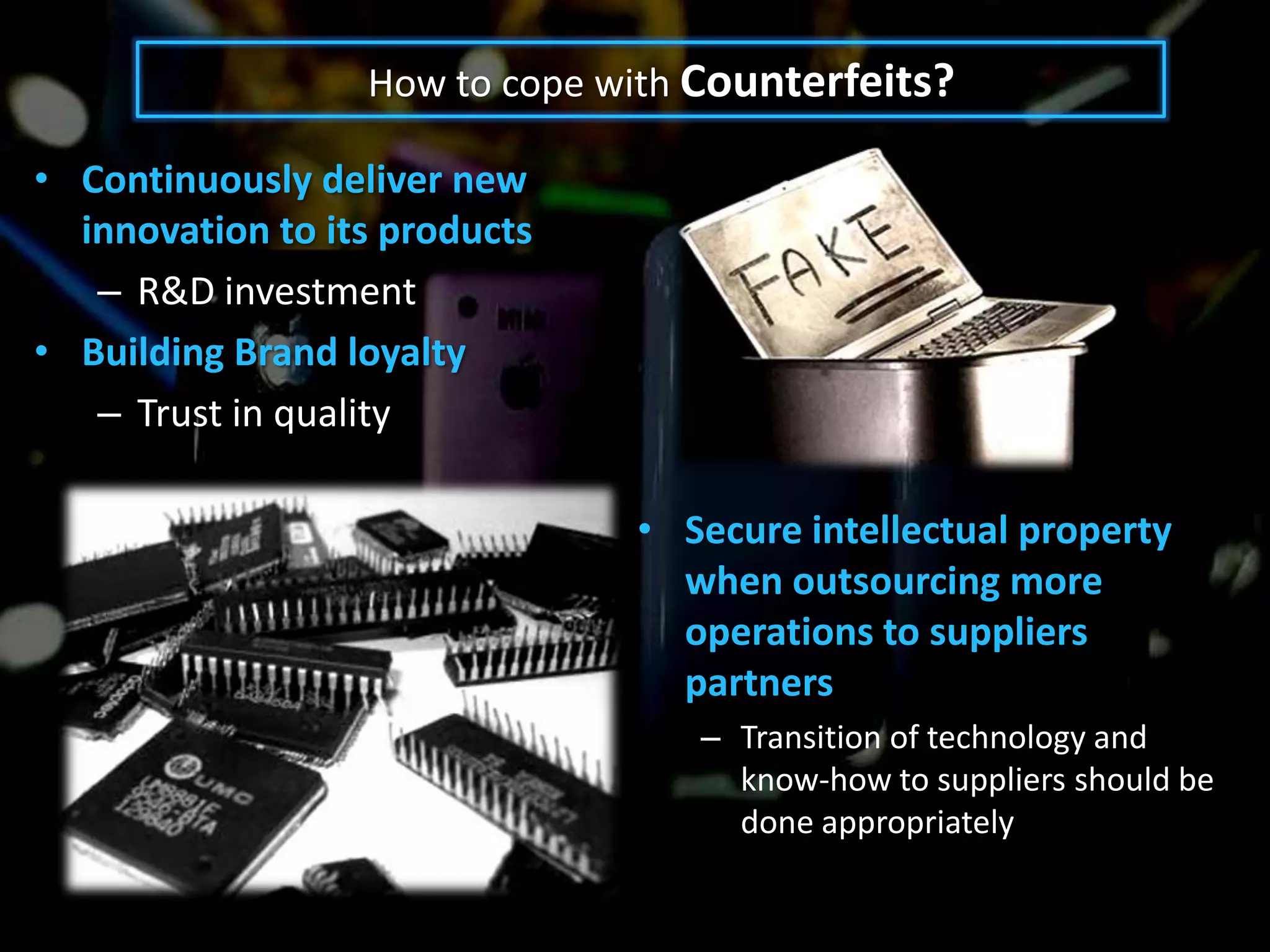 How to cope with Counterfeits?

• Continuously deliver new
  innovation to its products
   – R&D investment
• Building Brand loyalty
   – Trust in quality

                               • Secure intellectual property
                                 when outsourcing more
                                 operations to suppliers
                                 partners
                                   – Transition of technology and
                                     know-how to suppliers should be
                                     done appropriately
 