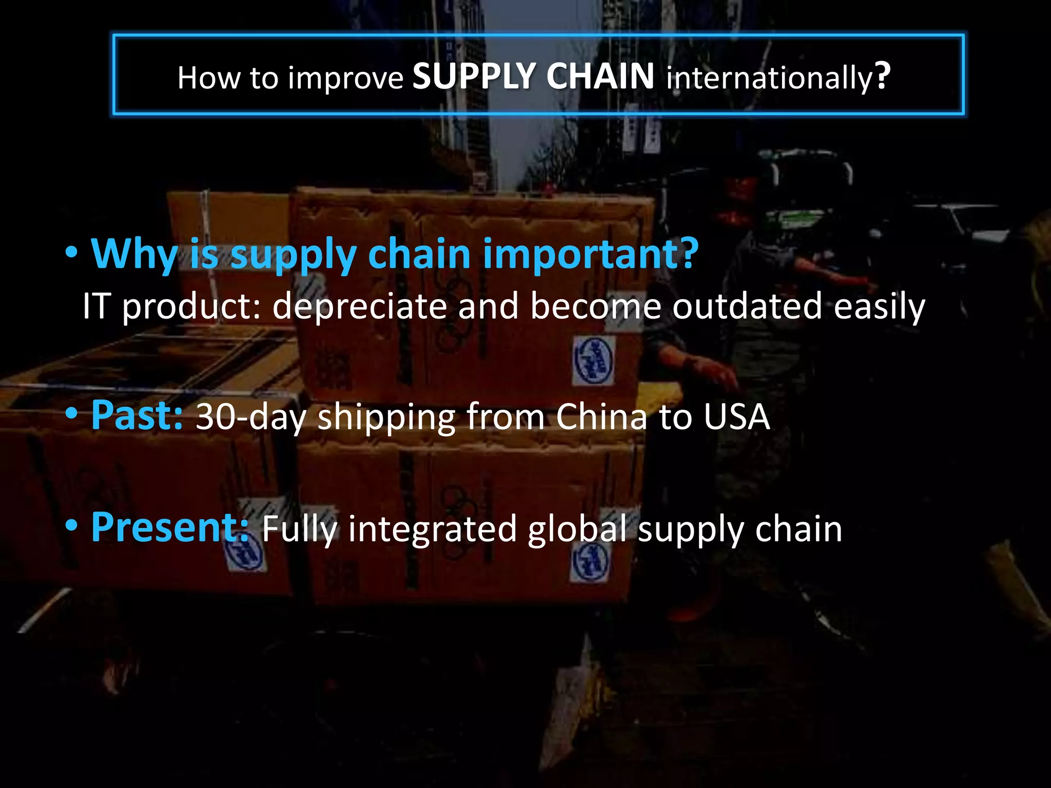How to improve SUPPLY CHAIN internationally?




• Why is supply chain important?
 IT product: depreciate and become outdated easily

• Past: 30-day shipping from China to USA

• Present: Fully integrated global supply chain
 