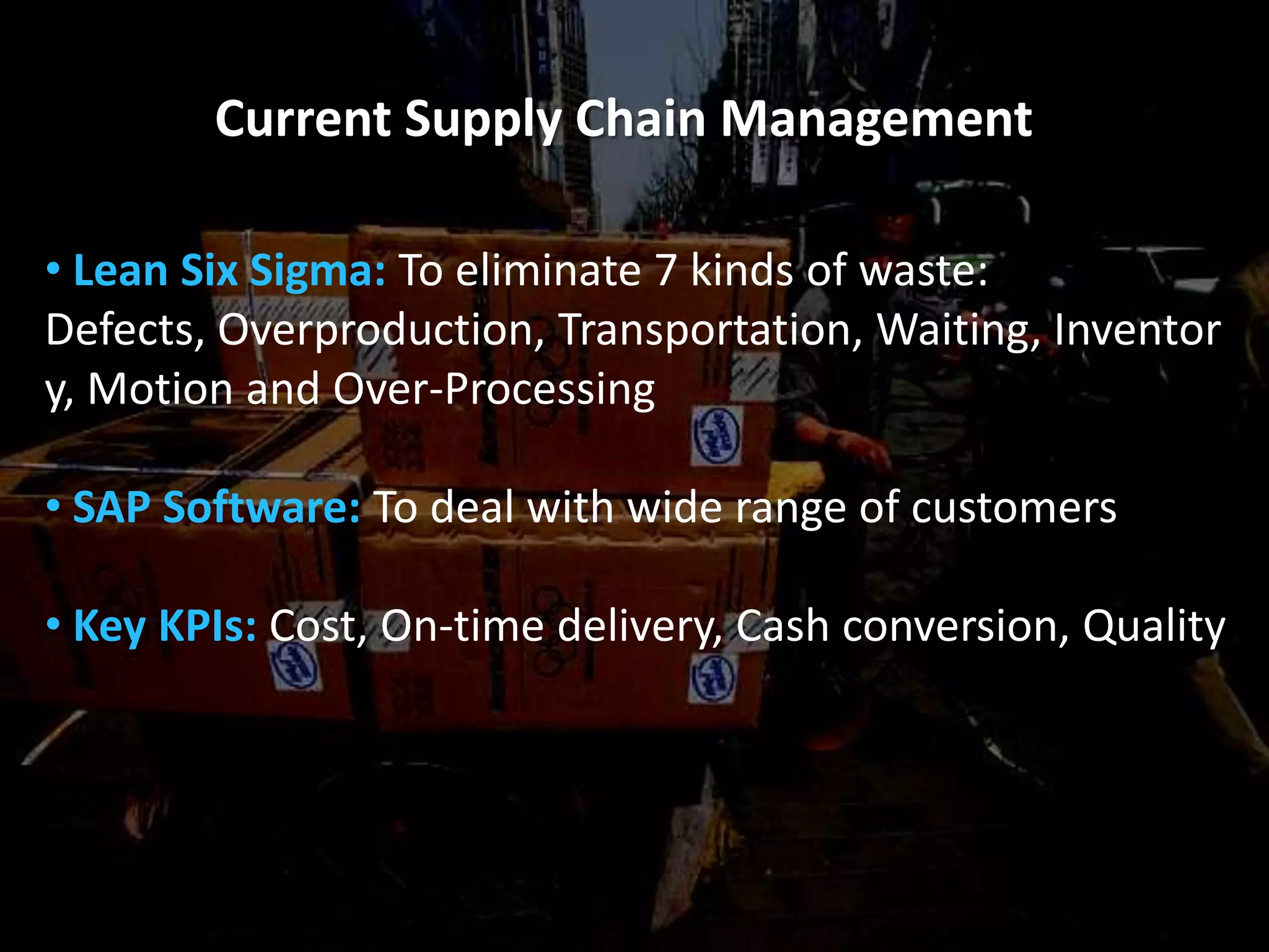 Current Supply Chain Management

• Lean Six Sigma: To eliminate 7 kinds of waste:
Defects, Overproduction, Transportation, Waiting, Inventor
y, Motion and Over-Processing

• SAP Software: To deal with wide range of customers

• Key KPIs: Cost, On-time delivery, Cash conversion, Quality
 