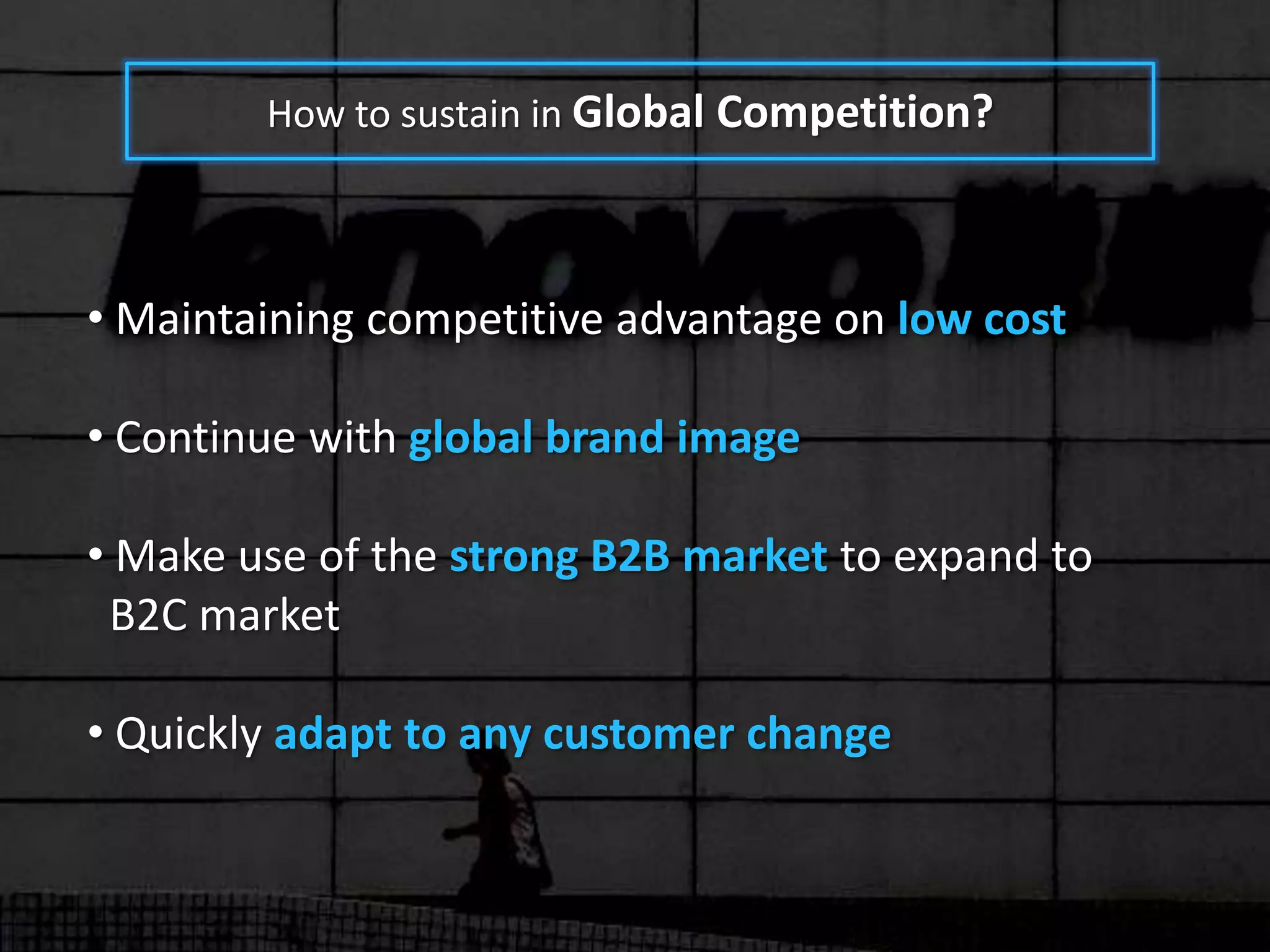 How to sustain in Global Competition?



• Maintaining competitive advantage on low cost

• Continue with global brand image

• Make use of the strong B2B market to expand to
 B2C market

• Quickly adapt to any customer change
 