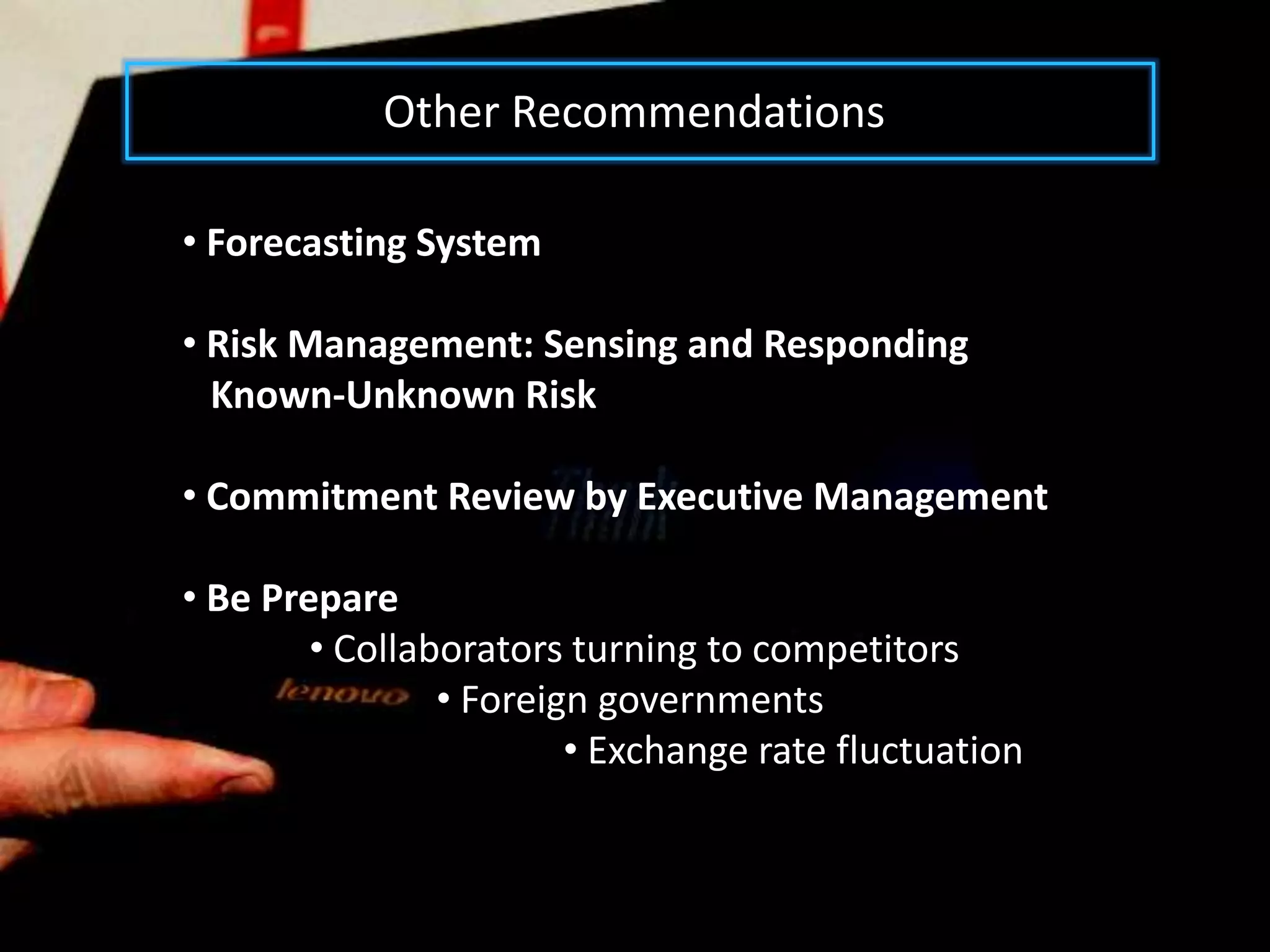 Other Recommendations

• Forecasting System

• Risk Management: Sensing and Responding
  Known-Unknown Risk

• Commitment Review by Executive Management

• Be Prepare
        • Collaborators turning to competitors
                • Foreign governments
                        • Exchange rate fluctuation
 