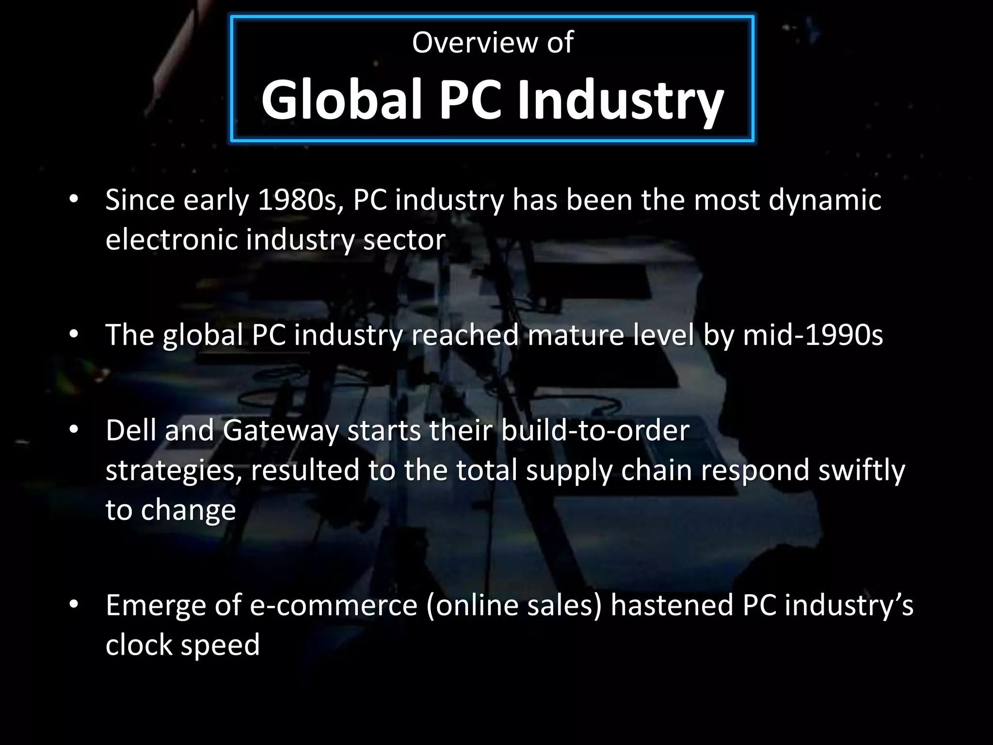 Overview of
              Global PC Industry
• Since early 1980s, PC industry has been the most dynamic
  electronic industry sector

• The global PC industry reached mature level by mid-1990s

• Dell and Gateway starts their build-to-order
  strategies, resulted to the total supply chain respond swiftly
  to change

• Emerge of e-commerce (online sales) hastened PC industry’s
  clock speed
 