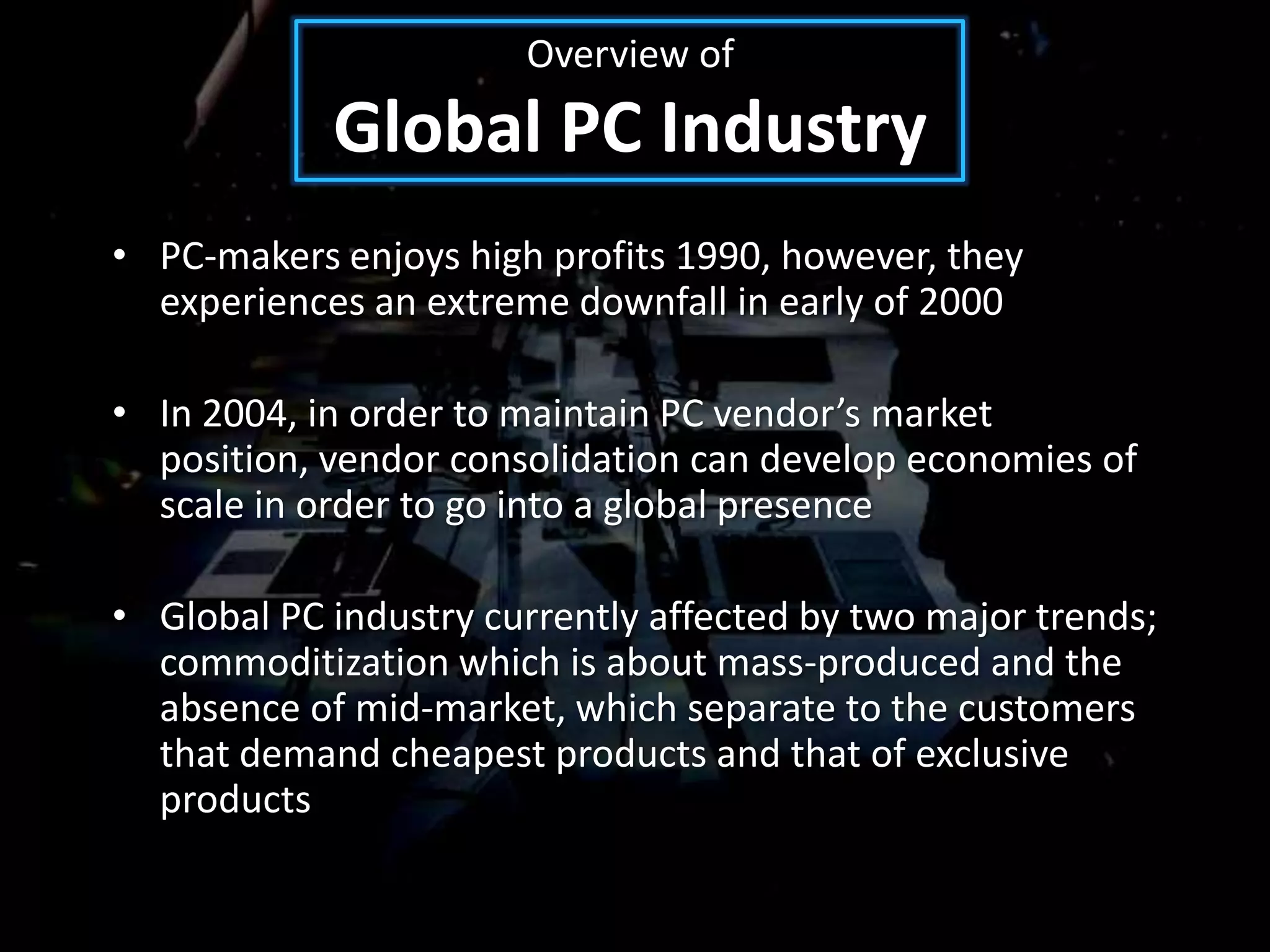 Overview of
            Global PC Industry
• PC-makers enjoys high profits 1990, however, they
  experiences an extreme downfall in early of 2000

• In 2004, in order to maintain PC vendor’s market
  position, vendor consolidation can develop economies of
  scale in order to go into a global presence

• Global PC industry currently affected by two major trends;
  commoditization which is about mass-produced and the
  absence of mid-market, which separate to the customers
  that demand cheapest products and that of exclusive
  products
 
