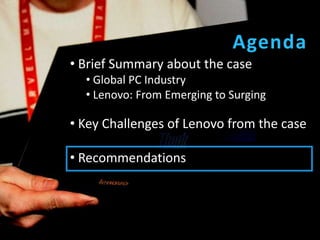 Agenda
• Brief Summary about the case
  • Global PC Industry
  • Lenovo: From Emerging to Surging

• Key Challenges of Lenovo from the case

• Recommendations
 