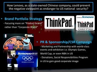 How Lenovo, as a state-owned Chinese company, could prevent
     the negative viewpoint as endanger to US national security?


• Brand Portfolio Strategy
 - Focusing more on “Product brand”
   rather than “Corporate Brand”




                             • PR & Sponsorship/CSR Campaign
                                - Marketing and Partnership with world-class
                                events and exhibition i.e. Olympic Games,
                                World Cup, or even NBA in US
                                - Donations, Social Responsibilities Program
                                in US to gain good corporate image
 