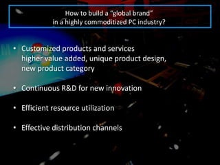 How to build a “global brand”
            in a highly commoditized PC industry?


• Customized products and services
  higher value added, unique product design,
  new product category

• Continuous R&D for new innovation

• Efficient resource utilization

• Effective distribution channels
 