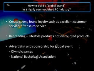 How to build a “global brand”
           in a highly commoditized PC industry?


• Create strong brand loyalty such as excellent customer
  service, after sales service

• Rebranding – Lifestyle products not discounted products

• Advertising and sponsorship for global event
  - Olympic games
  - National Basketball Association
 