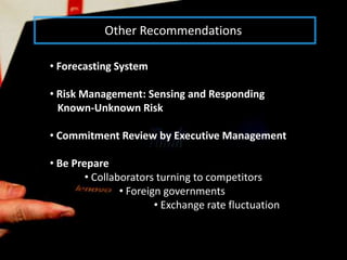 Other Recommendations

• Forecasting System

• Risk Management: Sensing and Responding
  Known-Unknown Risk

• Commitment Review by Executive Management

• Be Prepare
        • Collaborators turning to competitors
                • Foreign governments
                        • Exchange rate fluctuation
 