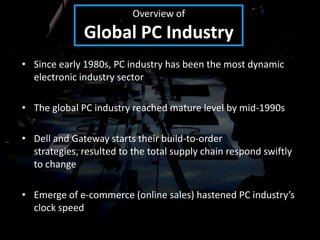 Overview of
              Global PC Industry
• Since early 1980s, PC industry has been the most dynamic
  electronic industry sector

• The global PC industry reached mature level by mid-1990s

• Dell and Gateway starts their build-to-order
  strategies, resulted to the total supply chain respond swiftly
  to change

• Emerge of e-commerce (online sales) hastened PC industry’s
  clock speed
 