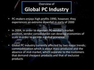 Overview of
            Global PC Industry
• PC-makers enjoys high profits 1990, however, they
  experiences an extreme downfall in early of 2000

• In 2004, in order to maintain PC vendor’s market
  position, vendor consolidation can develop economies of
  scale in order to go into a global presence

• Global PC industry currently affected by two major trends;
  commoditization which is about mass-produced and the
  absence of mid-market, which separate to the customers
  that demand cheapest products and that of exclusive
  products
 