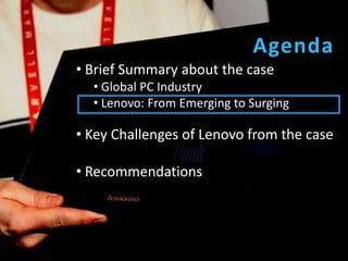 Agenda
• Brief Summary about the case
  • Global PC Industry
  • Lenovo: From Emerging to Surging

• Key Challenges of Lenovo from the case

• Recommendations
 
