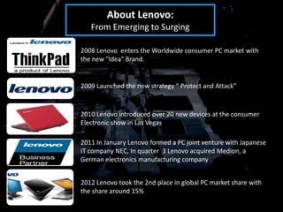 About Lenovo:
   From Emerging to Surging

2008 Lenovo enters the Worldwide consumer PC market with
the new "Idea" Brand.


2009 Launched the new strategy “ Protect and Attack”



2010 Lenovo introduced over 20 new devices at the consumer
Electronic show in Las Vegas

2011 In January Lenovo formed a PC joint venture with Japanese
IT company NEC, In quarter 3 Lenovo acquired Medion, a
German electronics manufacturing company .


2012 Lenovo took the 2nd place in global PC market share with
the share around 15%
 