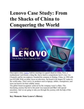 Lenovo Case Study: From
the Shacks of China to
Conquering the World
Once upon a time, Lenovo held its meetings in a guard shack in China. Now, a
multinational tech brand, a thing like that is hard to comprehend, but it’s true. Liu
Chuanzhi and his ten engineers founded the company in Beijing, China, in 1984 with
just $25,000. With an initial focus on television, the brand is the largest PC maker in
the world today. That’s not it, its products such as laptops, tablets, smartphones, and
more are known for their reliable nature.
The global brand recognition achieved by the company wasn’t a fluke. The
fascinating journey that led to this point was nuanced and filled with special
anecdotes. And we are going to take you through this journey with the help of this
case study.
Key Moments from Lenovo’s History
 