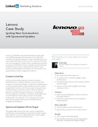 Marketing Solutions
Lenovo is a $34 billion personal technology company with
over 35,000 employees and customers in more than 160
countries. Serving the majority of countries worldwide, Lenovo
was recently named the number one PC company in the world
and is an emerging PC+ leader with its smartphone and tablet
innovations. Rod Strother, Director of Digital and Social Center
of Excellence at Lenovo, is responsible for Lenovo’s social
media around the globe and is always on the lookout for new
opportunities to further engage their audience.
Content is the Key
Lenovo’s social media presence continues to expand
worldwide and, according to Strother, content is key to the
company's social media strategy. “Content is the glue between
us and our target audience and no matter how much content
we generate, it never seems to be enough,” he says. Lenovo is
looking to ignite conversations with a number of different
audiences and Strother says its presence on LinkedIn has
made a signiﬁcant contribution. “LinkedIn is a key platform for
us in being able to reach quality consumer or business
professionals”. He continues, “This is really part of a longer
term effort to establish ourselves as industry leaders in
engagement marketing.”
Sponsored Updates Hit the Target
Throughout May and June this year, Lenovo incorporated
LinkedIn Sponsored Updates in an attempt to further engage
their audience across four different themes: brand, thought
leadership, products and external trends.
Lenovo
Case Study
Igniting New Conversations
with Sponsored Updates
Lenovo Case Study
Objectives
Drive brand & product awareness
To amplify current content & engage a larger
audience base
To build the follower base on the Lenovo LinkedIn
Company Page
Serve as a test for deﬁning B2B social media
initiatives in future
Solution
Utilize Sponsored Updates to extend content to
the target audience
Optimize content based on real time data for
target segments
Why LinkedIn?
To reach quality business professionals
Opportunity to expand social media presence
Results
17% increase in brand favorability
Achieved four times the post-level engagement
rates when compared with display averages
“With LinkedIn, we’re seeing a lift of 17% in brand
favorability.”
Rod Strother
Director, Digital and Social Center of Excellence
Lenovo
 