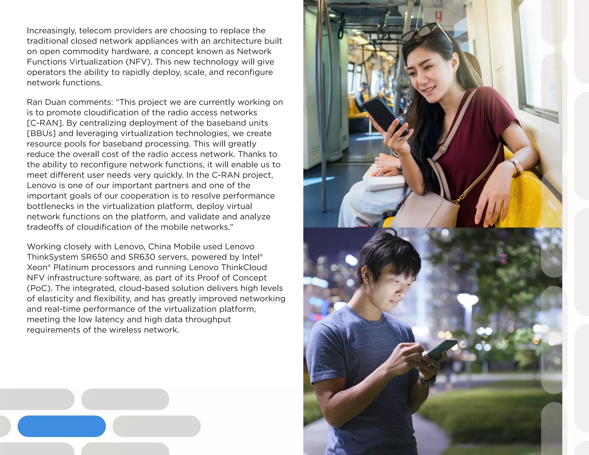 Increasingly, telecom providers are choosing to replace the
traditional closed network appliances with an architecture built
on open commodity hardware, a concept known as Network
Functions Virtualization (NFV). This new technology will give
operators the ability to rapidly deploy, scale, and reconfigure
network functions.
Ran Duan comments: “This project we are currently working on
is to promote cloudification of the radio access networks
[C-RAN]. By centralizing deployment of the baseband units
[BBUs] and leveraging virtualization technologies, we create
resource pools for baseband processing. This will greatly
reduce the overall cost of the radio access network. Thanks to
the ability to reconfigure network functions, it will enable us to
meet different user needs very quickly. In the C-RAN project,
Lenovo is one of our important partners and one of the
important goals of our cooperation is to resolve performance
bottlenecks in the virtualization platform, deploy virtual
network functions on the platform, and validate and analyze
tradeoffs of cloudification of the mobile networks.”
Working closely with Lenovo, China Mobile used Lenovo
ThinkSystem SR650 and SR630 servers, powered by Intel®
Xeon® Platinum processors and running Lenovo ThinkCloud
NFV infrastructure software, as part of its Proof of Concept
(PoC). The integrated, cloud-based solution delivers high levels
of elasticity and flexibility, and has greatly improved networking
and real-time performance of the virtualization platform,
meeting the low latency and high data throughput
requirements of the wireless network.
 