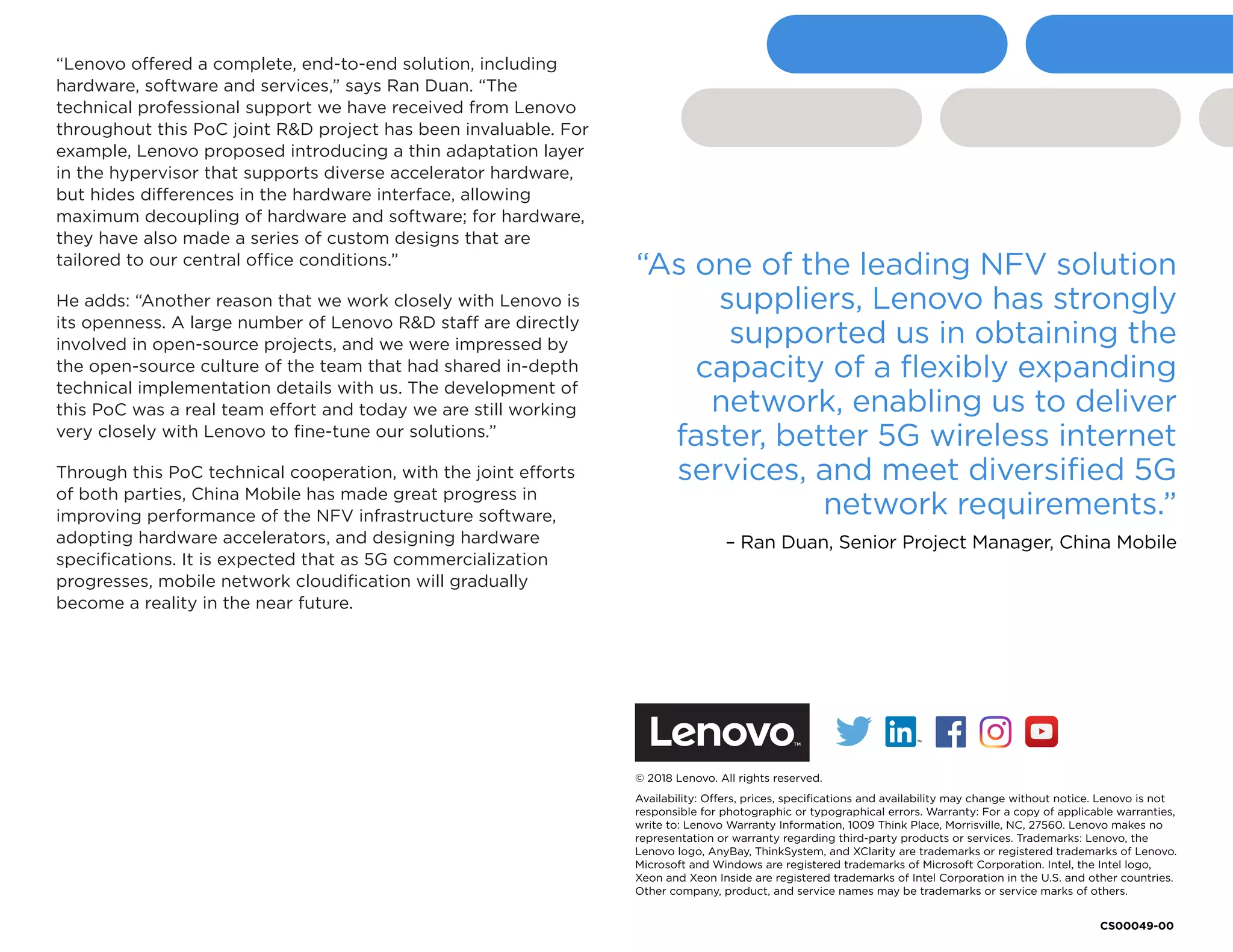 “Lenovo offered a complete, end-to-end solution, including
hardware, software and services,” says Ran Duan. “The
technical professional support we have received from Lenovo
throughout this PoC joint R&D project has been invaluable. For
example, Lenovo proposed introducing a thin adaptation layer
in the hypervisor that supports diverse accelerator hardware,
but hides differences in the hardware interface, allowing
maximum decoupling of hardware and software; for hardware,
they have also made a series of custom designs that are
tailored to our central office conditions.”
He adds: “Another reason that we work closely with Lenovo is
its openness. A large number of Lenovo R&D staff are directly
involved in open-source projects, and we were impressed by
the open-source culture of the team that had shared in-depth
technical implementation details with us. The development of
this PoC was a real team effort and today we are still working
very closely with Lenovo to fine-tune our solutions.”
Through this PoC technical cooperation, with the joint efforts
of both parties, China Mobile has made great progress in
improving performance of the NFV infrastructure software,
adopting hardware accelerators, and designing hardware
specifications. It is expected that as 5G commercialization
progresses, mobile network cloudification will gradually
become a reality in the near future.
© 2018 Lenovo. All rights reserved.
Availability: Offers, prices, specifications and availability may change without notice. Lenovo is not
responsible for photographic or typographical errors. Warranty: For a copy of applicable warranties,
write to: Lenovo Warranty Information, 1009 Think Place, Morrisville, NC, 27560. Lenovo makes no
representation or warranty regarding third-party products or services. Trademarks: Lenovo, the
Lenovo logo, AnyBay, ThinkSystem, and XClarity are trademarks or registered trademarks of Lenovo.
Microsoft and Windows are registered trademarks of Microsoft Corporation. Intel, the Intel logo,
Xeon and Xeon Inside are registered trademarks of Intel Corporation in the U.S. and other countries.
Other company, product, and service names may be trademarks or service marks of others.
“As one of the leading NFV solution
suppliers, Lenovo has strongly
supported us in obtaining the
capacity of a flexibly expanding
network, enabling us to deliver
faster, better 5G wireless internet
services, and meet diversified 5G
network requirements.”
– Ran Duan, Senior Project Manager, China Mobile
CS00049-00
Facebook “f” Logo CMYK / .eps Facebook “f” Logo CMYK / .eps
 