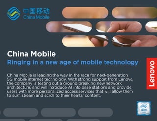 China Mobile is leading the way in the race for next-generation
5G mobile internet technology. With strong support from Lenovo,
the company is testing out a ground-breaking new network
architecture, and will introduce AI into base stations and provide
users with more personalized access services that will allow them
to surf, stream and scroll to their hearts’ content.
China Mobile
Ringing in a new age of mobile technology
 