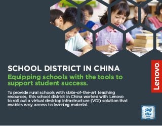 SCHOOL DISTRICT IN CHINA
Equipping schools with the tools to
support student success.
To provide rural schools with state-of-the-art teaching
resources, this school district in China worked with Lenovo
to roll out a virtual desktop infrastructure (VDI) solution that
enables easy access to learning material.
 