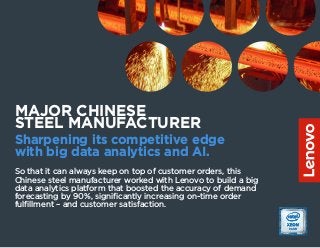 So that it can always keep on top of customer orders, this
Chinese steel manufacturer worked with Lenovo to build a big
data analytics platform that boosted the accuracy of demand
forecasting by 90%, significantly increasing on-time order
fulfillment – and customer satisfaction.
MAJOR CHINESE
STEEL MANUFACTURER
Sharpening its competitive edge
with big data analytics and AI.
 