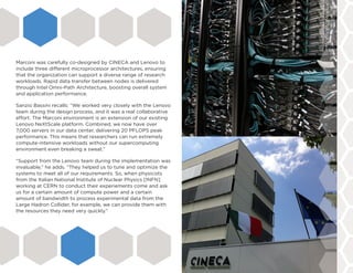 Marconi was carefully co-designed by CINECA and Lenovo to
include three different microprocessor architectures, ensuring
that the organization can support a diverse range of research
workloads. Rapid data transfer between nodes is delivered
through Intel Omni-Path Architecture, boosting overall system
and application performance.
Sanzio Bassini recalls: “We worked very closely with the Lenovo
team during the design process, and it was a real collaborative
effort. The Marconi environment is an extension of our existing
Lenovo NeXtScale platform. Combined, we now have over
7,000 servers in our data center, delivering 20 PFLOPS peak
performance. This means that researchers can run extremely
compute-intensive workloads without our supercomputing
environment even breaking a sweat.”
“Support from the Lenovo team during the implementation was
invaluable,” he adds. “They helped us to tune and optimize the
systems to meet all of our requirements. So, when physicists
from the Italian National Institute of Nuclear Physics [INFN]
working at CERN to conduct their experiements come and ask
us for a certain amount of compute power and a certain
amount of bandwidth to process experimental data from the
Large Hadron Collider, for example, we can provide them with
the resources they need very quickly.”
 