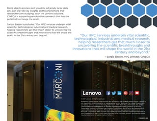 Being able to process and visualize extremely large data
sets can provide key insights on the phenomena that
researchers are studying. With the Lenovo solutions,
CINECA is supporting revolutionary research that has the
potential to change the world.
Sanzio Bassini concludes: “Our HPC services underpin vital
scientific, technological, industrial and medical research,
helping researchers get that much closer to uncovering the
scientific breakthroughs and innovations that will shape the
world in the 21st century and beyond.”
© 2017 Lenovo. All rights reserved.
Availability: Offers, prices, specifications and availability may change without notice. Lenovo is
not responsible for photographic or typographical errors. Warranty: For a copy of applicable
warranties, write to: Lenovo Warranty Information, 1009 Think Place, Morrisville, NC, 27560.
Lenovo makes no representation or warranty regarding third-party products or services.
Trademarks: Lenovo, the Lenovo logo, AnyBay, ThinkSystem, and XClarity are trademarks or
registered trademarks of Lenovo. Microsoft and Windows are registered trademarks of
Microsoft Corporation. Intel, the Intel logo, Xeon and Xeon Inside are registered trademarks of
Intel Corporation in the U.S. and other countries. Other company, product, and service names
may be trademarks or service marks of others.
Facebook “f” Logo CMYK / .eps Facebook “f” Logo CMYK / .eps
CS00037-00
“Our HPC services underpin vital scientific,
technological, industrial and medical research,
helping researchers get that much closer to
uncovering the scientific breakthroughs and
innovations that will shape the world in the 21st
century and beyond.”
– Sanzio Bassini, HPC Director, CINECA
 