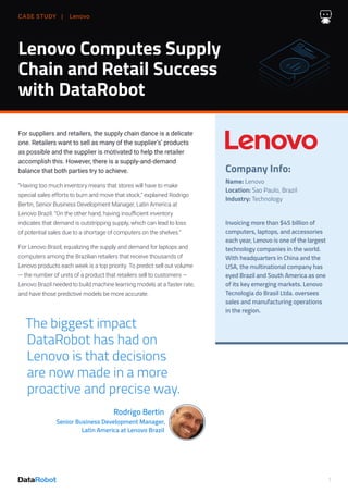 CASE STUDY | Lenovo
1
Lenovo Computes Supply
Chain and Retail Success
with DataRobot
For suppliers and retailers, the supply chain dance is a delicate
one. Retailers want to sell as many of the supplier’s’ products
as possible and the supplier is motivated to help the retailer
accomplish this. However, there is a supply-and-demand
balance that both parties try to achieve.
“Having too much inventory means that stores will have to make
special sales efforts to burn and move that stock,” explained Rodrigo
Bertin, Senior Business Development Manager, Latin America at
Lenovo Brazil. “On the other hand, having insufficient inventory
indicates that demand is outstripping supply, which can lead to loss
of potential sales due to a shortage of computers on the shelves.”
For Lenovo Brazil, equalizing the supply and demand for laptops and
computers among the Brazilian retailers that receive thousands of
Lenovo products each week is a top priority. To predict sell out volume
— the number of units of a product that retailers sell to customers —
Lenovo Brazil needed to build machine learning models at a faster rate,
and have those predictive models be more accurate.
Company Info:
Name: Lenovo
Location: Sao Paulo, Brazil
Industry: Technology
Invoicing more than $45 billion of
computers, laptops, and accessories
each year, Lenovo is one of the largest
technology companies in the world.
With headquarters in China and the
USA, the multinational company has
eyed Brazil and South America as one
of its key emerging markets. Lenovo
Tecnologia do Brasil Ltda. oversees
sales and manufacturing operations
in the region.
The biggest impact
DataRobot has had on
Lenovo is that decisions
are now made in a more
proactive and precise way.
Rodrigo Bertin
Senior Business Development Manager,
Latin America at Lenovo Brazil
 