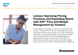 SAP Customer Success Profile | High Tech | Lenovo
©

2013 SAP AG or an SAP affiliate company. All rights reserved.

Picture Credit | SAP AG, Walldorf, Germany. Used with permission.

Lenovo: Improving Pricing
Practices and Expanding Reach
with SAP® Price and Margin
Management by Vendavo
From desktops to smartphones, Lenovo Group Limited makes
products "for those who do.” On the cutting edge of consumer
culture and innovation, the company is on its way to becoming a
world leader in personal technology. To help achieve that goal,
Lenovo relies on the SAP® Price and Margin Management
application by Vendavo. With real-time visibility into price
performance by market segment, Lenovo can better manage
deals so every consumer gets the right product at the right price.

 