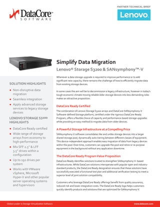 PARTNER TECHNICAL BRIEF
Simplify Data Migration
Lenovo® Storage S3200 & SANsymphony™-V
Whenever a data storage upgrade is required to improve performance or to add
significant new capacity, there remains the challenge of how to efficiently migrate data
from existing storage devices.
In some cases the aim will be to decommission a legacy infrastructure, however in today’s
tough economic climate moving reliable older storage devices into less demanding roles
makes an attractive proposition.
DataCore Ready Certified
The combination of Lenovo Storage S3200 arrays and DataCore SANsymphony-V
Software-defined Storage platform, certified under the rigorous DataCore Ready
Program, offers a flexible choice of capacity and performance-based storage upgrades
while providing an easy method to migrate data from older devices.
A Powerful Storage Infrastructure at a Compelling Price
SANsymphony-V software consolidates like and unlike storage devices into a larger
shared storage pool, dynamically auto-tiering between different classes of equipment.
This device-independent approach enables easy migration of data from legacy devices
within the pool. Over time, customers can upgrade the pool and retire or re-purpose
equipment in the background without any application downtime.
The DataCore Ready ProgramValue Proposition
DataCore Ready identifies solutions trusted to strengthen SANsymphony-V- based
infrastructures.While DataCore solutions interoperate with popular open and industry-
standard products, the DataCore Ready designation ensures that these solutions have
successfully executed a functional test plan and additional verification testing to meet a
superior level of joint solution compatibility.
Customers who leverage DataCore Ready offerings benefit from quality assurance,
reduced risk and lower integration costs.The DataCore Ready logo helps customers
quickly identify products and solutions that are optimized for SANsymphony-V.
SOLUTION HIGHLIGHTS
●● Non-disruptive data
migration
●● Seamless integration
●● Apply advanced storage
services to legacy storage
devices
LENOVO STORAGE S3200
HIGHLIGHTS
●● DataCore Ready certified
●● Wide range of storage
arrays from economy to
high-performance
●● Mix SFF 2.5” & LFF
3.5” drives within a
configuration
●● Up to 192 drives per
system
●● Works withVMware
vSphere, Microsoft
Hyper-V and other popular
server operating systems
and hypervisors
 