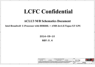 A
A
B
B
C
C
D
D
E
E
1 1
2 2
3 3
4 4
Intel Broadwell U-Processor with DDRIIIL + AMD Jet-LE/Topaz-XT GPU
ACLU3 M/B Schematics Document
2014-09-10
REV:0.4
LCFC Confidential
Size Document Number Rev
Date: Sheet of
Security Classification LC Future Center Secret Data
THIS SHEET OF ENGINEERING DRAWING IS THE PROPRIETARY PROPERTY OF LC FUTURE CENTER. AND CONTAINS CONFIDENTIAL
AND TRADE SECRET INFORMATION. THIS SHEET MAY NOT BE TRANSFERED FROM THE CUSTODY OF THE COMPETENT DIVISION OF R&D
DEPARTMENT EXCEPT AS AUTHORIZED BY LC FUTURE CENTER NEITHER THIS SHEET NOR THE INFORMATION IT CONTAINS
MAY BE USED BY OR DISCLOSED TO ANY THIRD PARTY WITHOUT PRIOR WRITTEN CONSENT OF LC FUTURE CENTER.
Issued Date Deciphered Date
Title
ACLU3 0.4
Cover Page
Custom
1 59
Wednesday, September 17, 2014
2013/08/08 2013/08/05
Size Document Number Rev
Date: Sheet of
Security Classification LC Future Center Secret Data
THIS SHEET OF ENGINEERING DRAWING IS THE PROPRIETARY PROPERTY OF LC FUTURE CENTER. AND CONTAINS CONFIDENTIAL
AND TRADE SECRET INFORMATION. THIS SHEET MAY NOT BE TRANSFERED FROM THE CUSTODY OF THE COMPETENT DIVISION OF R&D
DEPARTMENT EXCEPT AS AUTHORIZED BY LC FUTURE CENTER NEITHER THIS SHEET NOR THE INFORMATION IT CONTAINS
MAY BE USED BY OR DISCLOSED TO ANY THIRD PARTY WITHOUT PRIOR WRITTEN CONSENT OF LC FUTURE CENTER.
Issued Date Deciphered Date
Title
ACLU3 0.4
Cover Page
Custom
1 59
Wednesday, September 17, 2014
2013/08/08 2013/08/05
Size Document Number Rev
Date: Sheet of
Security Classification LC Future Center Secret Data
THIS SHEET OF ENGINEERING DRAWING IS THE PROPRIETARY PROPERTY OF LC FUTURE CENTER. AND CONTAINS CONFIDENTIAL
AND TRADE SECRET INFORMATION. THIS SHEET MAY NOT BE TRANSFERED FROM THE CUSTODY OF THE COMPETENT DIVISION OF R&D
DEPARTMENT EXCEPT AS AUTHORIZED BY LC FUTURE CENTER NEITHER THIS SHEET NOR THE INFORMATION IT CONTAINS
MAY BE USED BY OR DISCLOSED TO ANY THIRD PARTY WITHOUT PRIOR WRITTEN CONSENT OF LC FUTURE CENTER.
Issued Date Deciphered Date
Title
ACLU3 0.4
Cover Page
Custom
1 59
Wednesday, September 17, 2014
2013/08/08 2013/08/05
 