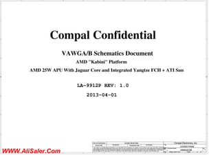 A
A
B
B
C
C
D
D
E
E
1 1
2 2
3 3
4 4
AMD 25W APU With Jaguar Core and Integrated Yangtze FCH + ATI Sun
VAWGA/B Schematics Document
LA-9912P REV: 1.0
Compal Confidential
2013-04-01
AMD "Kabini" Platform
Title
Size Document Number Rev
Date: Sheet of
Security Classification Compal Secret Data
THIS SHEET OF ENGINEERING DRAWING IS THE PROPRIETARY PROPERTY OF COMPAL ELECTRONICS, INC. AND CONTAINS CONFIDENTIAL
AND TRADE SECRET INFORMATION. THIS SHEET MAY NOT BE TRANSFERED FROM THE CUSTODY OF THE COMPETENT DIVISION OF R&D
DEPARTMENT EXCEPT AS AUTHORIZED BY COMPAL ELECTRONICS, INC. NEITHER THIS SHEET NOR THE INFORMATION IT CONTAINS
MAY BE USED BY OR DISCLOSED TO ANY THIRD PARTY WITHOUT PRIOR WRITTEN CONSENT OF COMPAL ELECTRONICS, INC.
Issued Date Deciphered Date
VAWGA/GB 1.0
COVER PAGE
B
1 37
Monday, April 01, 2013
2012/04/22 2015/04/22
Compal Electronics, Inc.
Title
Size Document Number Rev
Date: Sheet of
Security Classification Compal Secret Data
THIS SHEET OF ENGINEERING DRAWING IS THE PROPRIETARY PROPERTY OF COMPAL ELECTRONICS, INC. AND CONTAINS CONFIDENTIAL
AND TRADE SECRET INFORMATION. THIS SHEET MAY NOT BE TRANSFERED FROM THE CUSTODY OF THE COMPETENT DIVISION OF R&D
DEPARTMENT EXCEPT AS AUTHORIZED BY COMPAL ELECTRONICS, INC. NEITHER THIS SHEET NOR THE INFORMATION IT CONTAINS
MAY BE USED BY OR DISCLOSED TO ANY THIRD PARTY WITHOUT PRIOR WRITTEN CONSENT OF COMPAL ELECTRONICS, INC.
Issued Date Deciphered Date
VAWGA/GB 1.0
COVER PAGE
B
1 37
Monday, April 01, 2013
2012/04/22 2015/04/22
Compal Electronics, Inc.
Title
Size Document Number Rev
Date: Sheet of
Security Classification Compal Secret Data
THIS SHEET OF ENGINEERING DRAWING IS THE PROPRIETARY PROPERTY OF COMPAL ELECTRONICS, INC. AND CONTAINS CONFIDENTIAL
AND TRADE SECRET INFORMATION. THIS SHEET MAY NOT BE TRANSFERED FROM THE CUSTODY OF THE COMPETENT DIVISION OF R&D
DEPARTMENT EXCEPT AS AUTHORIZED BY COMPAL ELECTRONICS, INC. NEITHER THIS SHEET NOR THE INFORMATION IT CONTAINS
MAY BE USED BY OR DISCLOSED TO ANY THIRD PARTY WITHOUT PRIOR WRITTEN CONSENT OF COMPAL ELECTRONICS, INC.
Issued Date Deciphered Date
VAWGA/GB 1.0
COVER PAGE
B
1 37
Monday, April 01, 2013
2012/04/22 2015/04/22
Compal Electronics, Inc.
WWW.AliSaler.Com
 