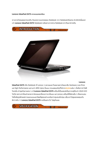 Lenovo IdeaPad Z475 แรงแบบพอเพียง


ห่างหายไปพอสมควรนะครับ กับบทความบททดสอบ Notebook จาก Notebook4Game สาหรับวันนีผมพา
                                                                              ้
เจ ้า Lenovo IdeaPad Z475 Notebook ระดับล่างจากค่าย Notebook ชาวจีนมาฝากครับ




                                                                                          Lenovo
IdeaPad Z475 เป็ น Notebook ที่ Lenovo วางขายลงมาในตลาดล่างโดยอาศัย Hardware Low-Price
แต่ High Performance อย่างเจ ้า AMD Llano นั นเอง กระแสตอบรับทีได ้จากsbobetแฟน ๆ นันถือว่าทาได ้ดี
                                             ้                 ่                    ้
ในระดับ ถ ้าพูดกันตามตรง ๆ เจ ้าLenovo IdeaPad Z475 เครืองนี้เรืองสเปคนันอาจจะสู ้กับเจ ้า ASUS K43
                                                        ่       ่       ้
                     ้                     ่          ้                   ่     ็ ี ่
ไม่ได ้ เพราะเจ ้านั นเค ้าพกพาการ์ดจอแยกทีแรงกว่ามานันเอง แต่ Lenovo เครืองนี้กมสวนอืน ๆ ทีพอจะแข่ง
                                                                                      ่     ่
ได ้นั นคือรูปลักษณ์การออกแบบและวัสดุทดคอนข ้างเหนือกว่าคูแข่งเล็กน ้อย เดียวเราไปดูผลทดสอบกัน
       ้                              ี่ ู ่              ่                ๋
ดีกว่าครับ ว่า Lenovo IdeaPad Z475 จะเป็ นอย่างไร ไปดูกนเลย
                                                       ั
 