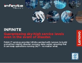 Polish IT services provider Infinite worked with Lenovo to build
a small but mighty disaster recovery data center, ensuring that
it can keep operations running 24/7 – no matter what.
INFINITE
Guaranteeing sky-high service levels
even in the event of disaster.
 