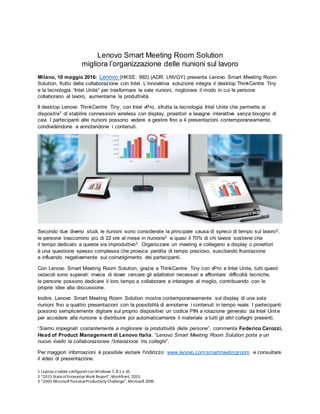 1 Laptop o tablet configuraticonWindows 7, 8.1 e 10.
2 “2015 StateofEnterpriseWork Report”,Workfront, 2015.
3 “2005 MicrosoftPersonalProductivity Challenge”, Microsoft 2005.
Lenovo Smart Meeting Room Solution
migliora l’organizzazione delle riunioni sul lavoro
Milano, 10 maggio 2016: Lenovo (HKSE: 992) (ADR: LNVGY) presenta Lenovo Smart Meeting Room
Solution, frutto della collaborazione con Intel. L’innovativa soluzione integra il desktop ThinkCentre Tiny
e la tecnologia “Intel Unite” per trasformare le sale riunioni, migliorare il modo in cui le persone
collaborano al lavoro, aumentarne la produttività.
Il desktop Lenovo ThinkCentre Tiny, con Intel vPro, sfrutta la tecnologia Intel Unite che permette ai
dispositivi1 di stabilire connessioni wireless con display, proiettori e lavagne interattive senza bisogno di
cavi. I partecipanti alle riunioni possono vedere e gestire fino a 4 presentazioni contemporaneamente,
condividendone e annotandone i contenuti.
Secondo due diversi studi, le riunioni sono considerate la principale causa di spreco di tempo sul lavoro2,
le persone trascorrono più di 22 ore al mese in riunione3 e quasi il 70% di chi lavora sostiene che
il tempo dedicato a queste sia improduttivo3. Organizzare un meeting e collegarsi a display o proiettori
è una questione spesso complessa che provoca perdita di tempo prezioso, suscitando frustrazione
e influendo negativamente sul coinvolgimento dei partecipanti.
Con Lenovo Smart Meeting Room Solution, grazie a ThinkCentre Tiny con vPro e Intel Unite, tutti questi
ostacoli sono superati: invece di dover cercare gli adattatori necessari e affrontare difficoltà tecniche,
le persone possono dedicare il loro tempo a collaborare e interagire al meglio, contribuendo con le
proprie idee alla discussione.
Inoltre, Lenovo Smart Meeting Room Solution mostra contemporaneamente sul display di una sala
riunioni fino a quattro presentazioni con la possibilità di annotarne i contenuti in tempo reale. I partecipanti
possono semplicemente digitare sul proprio dispositivo un codice PIN a rotazione generato da Intel Unite
per accedere alla riunione e distribuire poi automaticamente il materiale a tutti gli altri colleghi presenti.
“Siamo impegnati costantemente a migliorare la produttività delle persone”, commenta Federico Carozzi,
Head of Product Management di Lenovo Italia. “Lenovo Smart Meeting Room Solution porta a un
nuovo livello la collaborazionee l’interazione tra colleghi”.
Per maggiori informazioni è possibile visitare l'indirizzo: www.lenovo.com/smartmeetingroom e consultare
il video di presentazione.
 