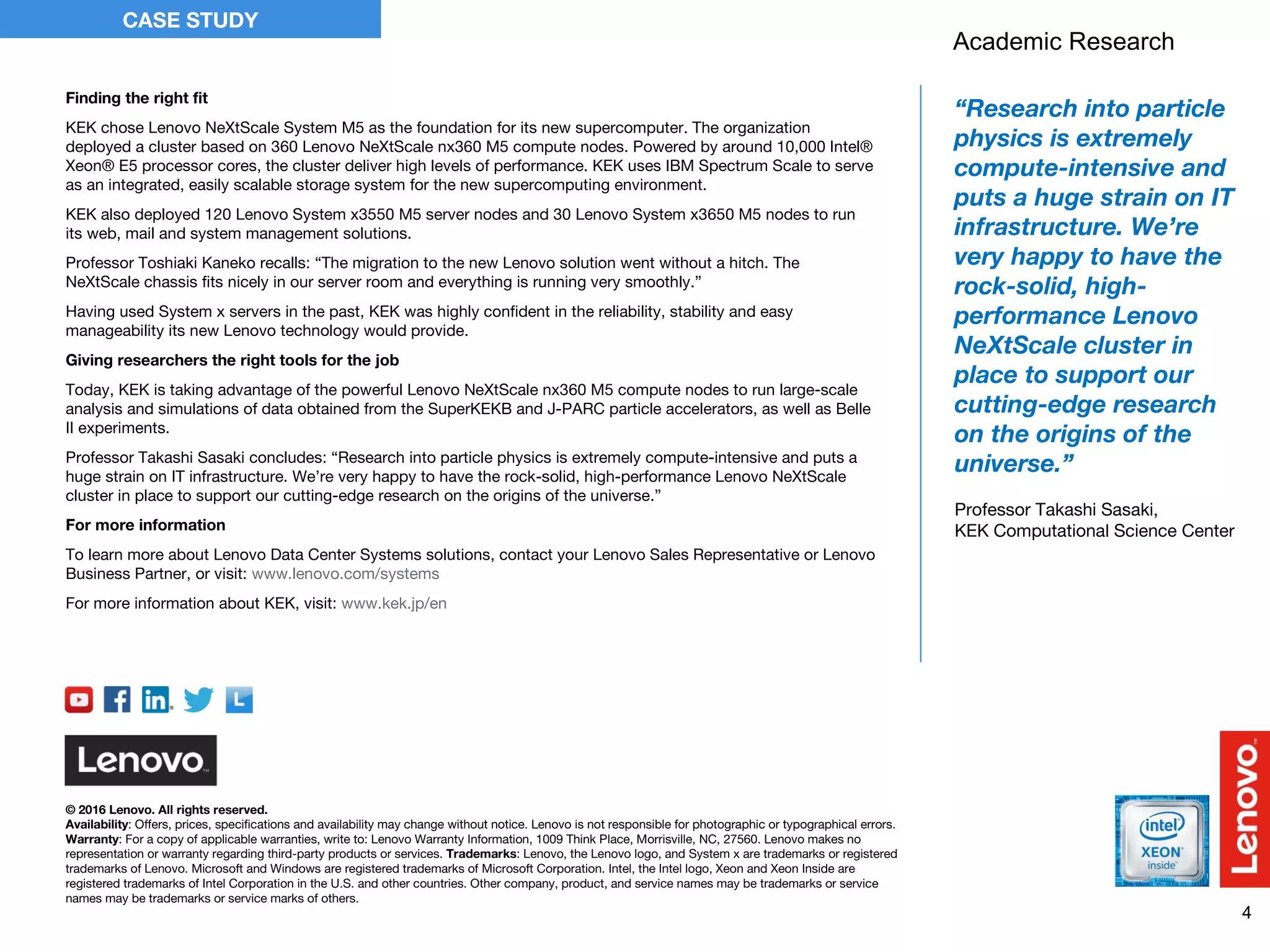 4
CASE STUDY
© 2016 Lenovo. All rights reserved.
Availability: Offers, prices, specifications and availability may change without notice. Lenovo is not responsible for photographic or typographical errors.
Warranty: For a copy of applicable warranties, write to: Lenovo Warranty Information, 1009 Think Place, Morrisville, NC, 27560. Lenovo makes no
representation or warranty regarding third-party products or services. Trademarks: Lenovo, the Lenovo logo, and System x are trademarks or registered
trademarks of Lenovo. Microsoft and Windows are registered trademarks of Microsoft Corporation. Intel, the Intel logo, Xeon and Xeon Inside are
registered trademarks of Intel Corporation in the U.S. and other countries. Other company, product, and service names may be trademarks or service
names may be trademarks or service marks of others.
Finding the right fit
KEK chose Lenovo NeXtScale System M5 as the foundation for its new supercomputer. The organization
deployed a cluster based on 360 Lenovo NeXtScale nx360 M5 compute nodes. Powered by around 10,000 Intel®
Xeon® E5 processor cores, the cluster deliver high levels of performance. KEK uses IBM Spectrum Scale to serve
as an integrated, easily scalable storage system for the new supercomputing environment.
KEK also deployed 120 Lenovo System x3550 M5 server nodes and 30 Lenovo System x3650 M5 nodes to run
its web, mail and system management solutions.
Professor Toshiaki Kaneko recalls: “The migration to the new Lenovo solution went without a hitch. The
NeXtScale chassis fits nicely in our server room and everything is running very smoothly.”
Having used System x servers in the past, KEK was highly confident in the reliability, stability and easy
manageability its new Lenovo technology would provide.
Giving researchers the right tools for the job
Today, KEK is taking advantage of the powerful Lenovo NeXtScale nx360 M5 compute nodes to run large-scale
analysis and simulations of data obtained from the SuperKEKB and J-PARC particle accelerators, as well as Belle
II experiments.
Professor Takashi Sasaki concludes: “Research into particle physics is extremely compute-intensive and puts a
huge strain on IT infrastructure. We’re very happy to have the rock-solid, high-performance Lenovo NeXtScale
cluster in place to support our cutting-edge research on the origins of the universe.”
For more information
To learn more about Lenovo Data Center Systems solutions, contact your Lenovo Sales Representative or Lenovo
Business Partner, or visit: www.lenovo.com/systems
For more information about KEK, visit: www.kek.jp/en
“Research into particle
physics is extremely
compute-intensive and
puts a huge strain on IT
infrastructure. We’re
very happy to have the
rock-solid, high-
performance Lenovo
NeXtScale cluster in
place to support our
cutting-edge research
on the origins of the
universe.”
Professor Takashi Sasaki,
KEK Computational Science Center
Academic Research
 