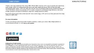 Thanks to the easy scalability of the Lenovo/EMC VPLEX Metro solution, LCFC can now quickly and seamlessly
scale its data centers to meet growing performance and data capacity demands. With a single converged,
virtualized storage system, LCFC can make the most use out of its existing storage arrays, protecting investment.
The VPLEX Metro solution also enables LCFC to scale or replace the underlying storage devices as and when
needed, giving the company the flexibility to respond to changing business needs.
By transforming its data center architecture with Lenovo technology, LCFC can be sure that production lines keep
rolling, no matter what.
For more information
To learn more about Lenovo Data Center Systems solutions, contact your Lenovo Sales Representative or
Lenovo Business Partner, or visit: lenovo.com/systems
CASE STUDY MANUFACTURING
© 2016 Lenovo. All rights reserved.
Availability: Offers, prices, specifications and availability may change without notice. Lenovo is not responsible for photographic or typographical
errors. Warranty: For a copy of applicable warranties, write to: Lenovo Warranty Information, 1009 Think Place, Morrisville, NC, 27560. Lenovo
makes no representation or warranty regarding third-party products or services. Trademarks: Lenovo, the Lenovo logo, and System x are
trademarks or registered trademarks of Lenovo. Microsoft and Windows are registered trademarks of Microsoft Corporation. Intel, the Intel logo,
Xeon and Xeon Inside are registered trademarks of Intel Corporation in the U.S. and other countries. Other company, product, and service names
may be trademarks or service names may be trademarks or service marks of others.
 