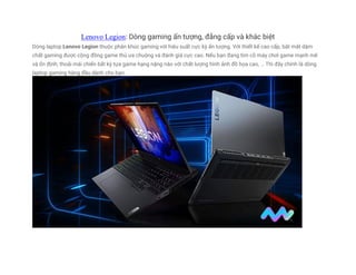 Lenovo Legion: Dòng gaming ấn tượng, đẳng cấp và khác biệt
Dòng laptop Lenovo Legion thuộc phân khúc gaming với hiệu suất cực kỳ ấn tượng. Với thiết kế cao cấp, bắt mắt dậm
chất gaming được cộng đồng game thủ ưa chuộng và đánh giá cực cao. Nếu bạn đang tìm cỗ máy chơi game mạnh mẽ
và ổn định; thoải mái chiến bất kỳ tựa game hạng nặng nào với chất lượng hình ảnh đồ họa cao, … Thì đây chính là dòng
laptop gaming hàng đầu dành cho bạn.
 